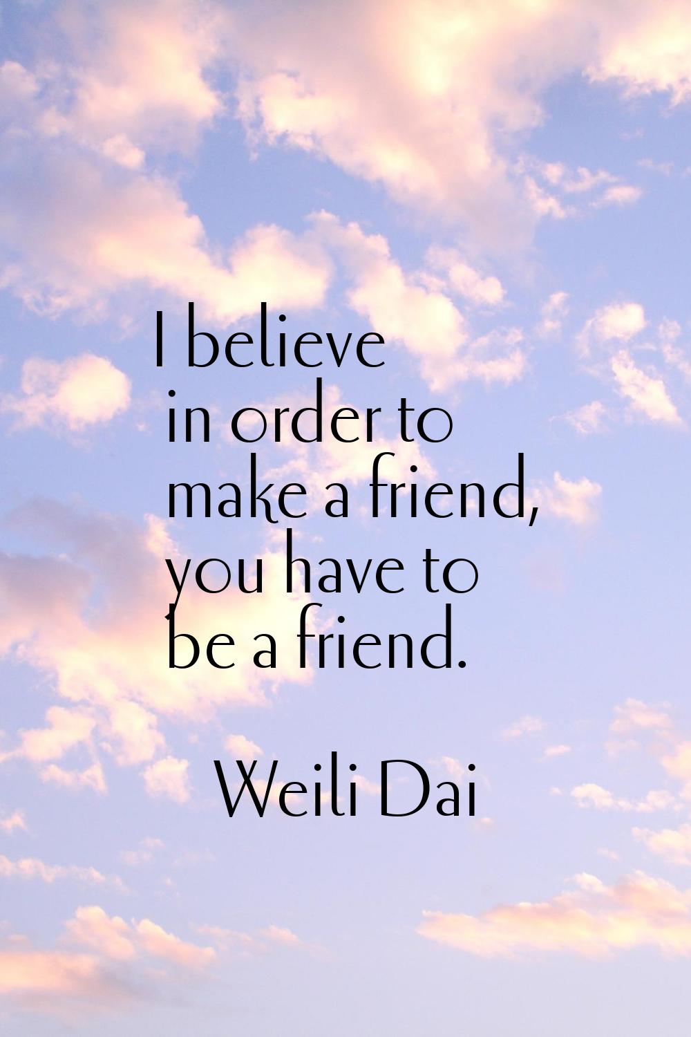 I believe in order to make a friend, you have to be a friend.
