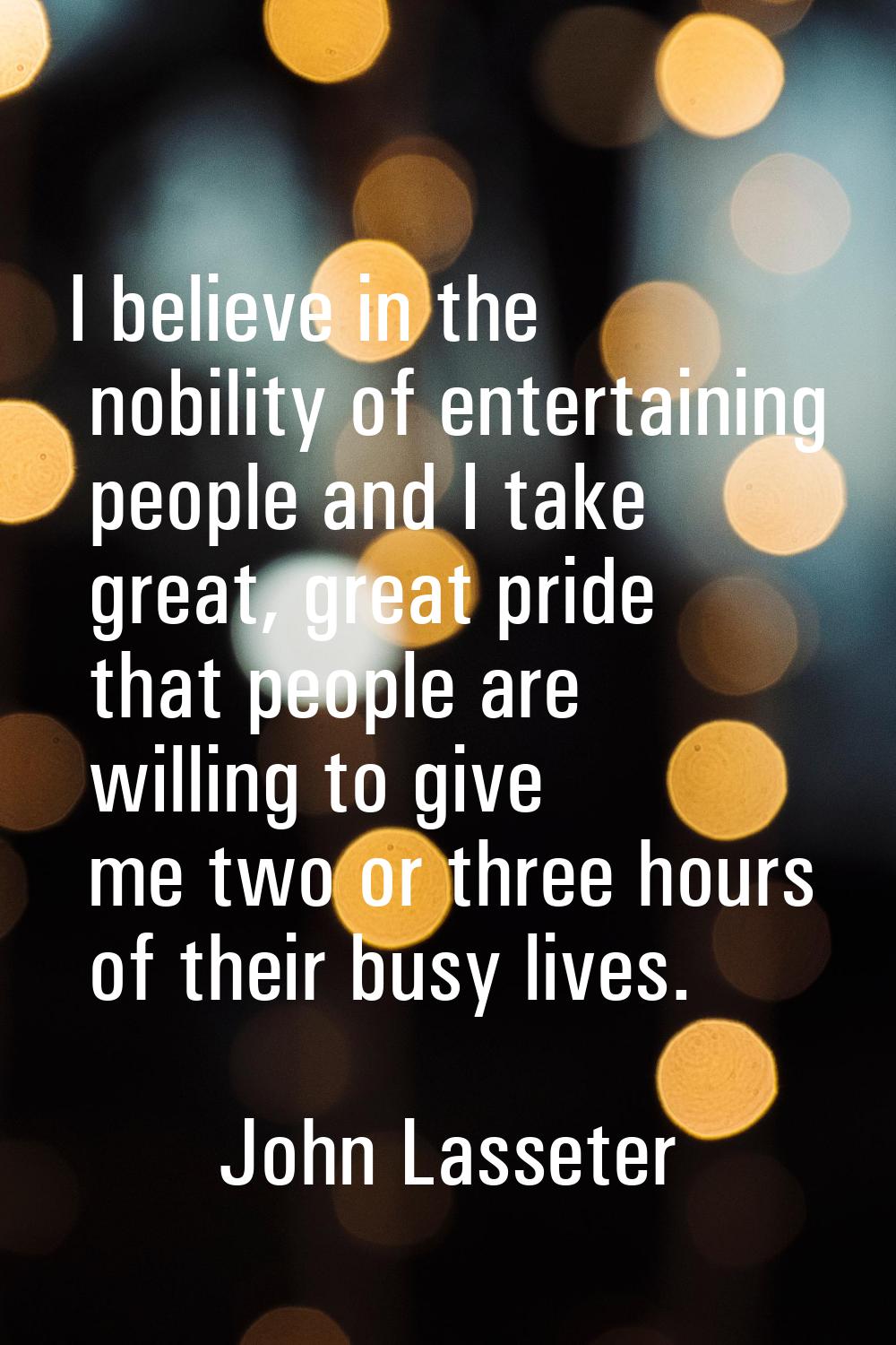 I believe in the nobility of entertaining people and I take great, great pride that people are will