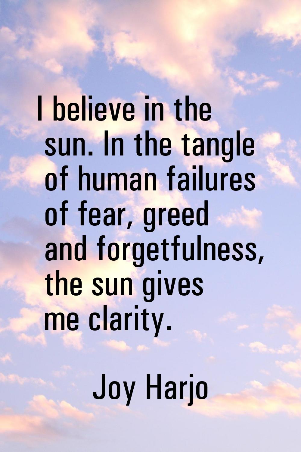 I believe in the sun. In the tangle of human failures of fear, greed and forgetfulness, the sun giv