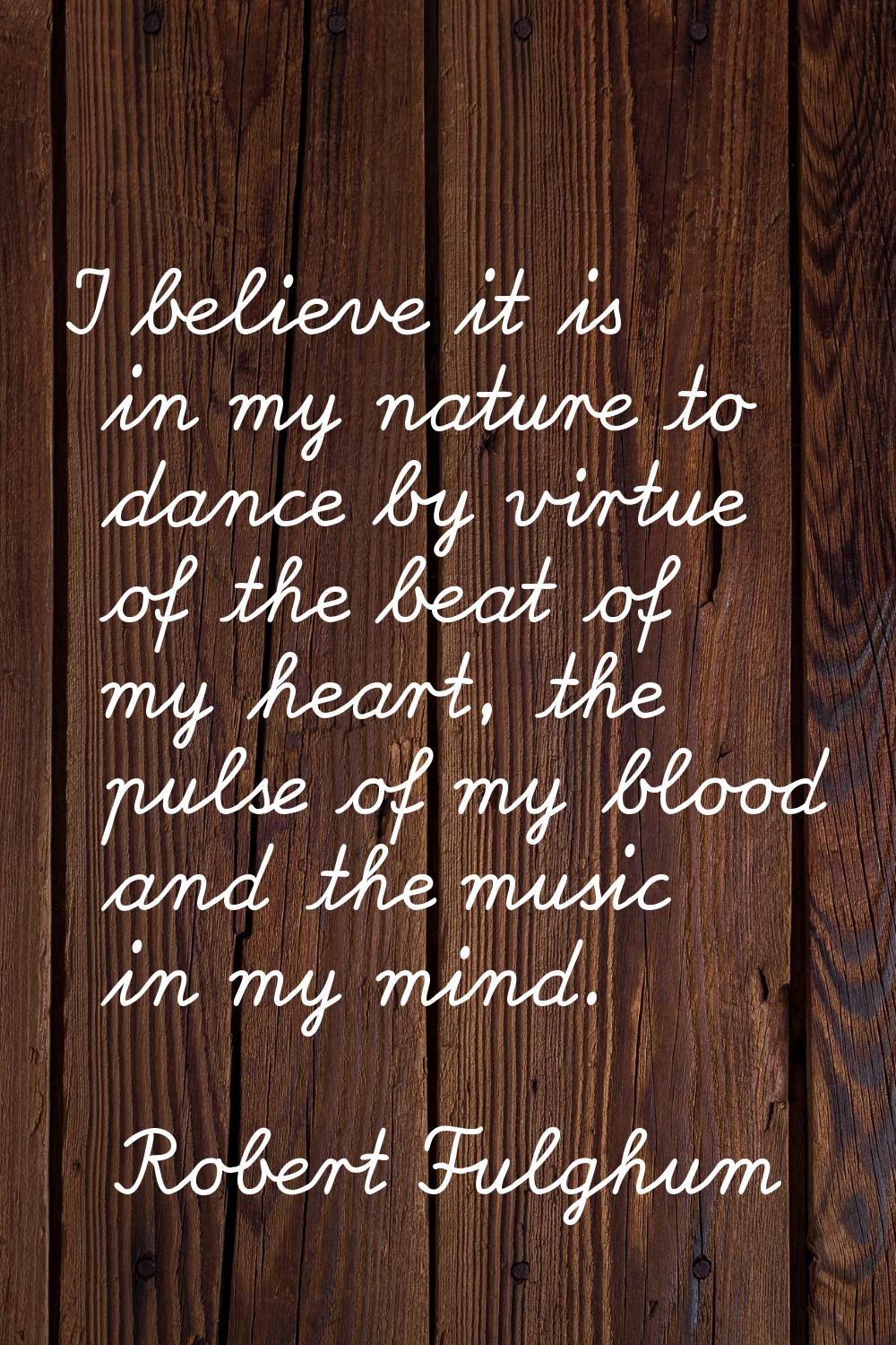 I believe it is in my nature to dance by virtue of the beat of my heart, the pulse of my blood and 