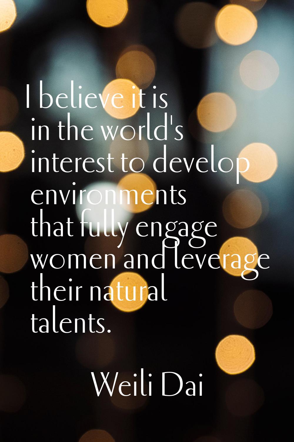 I believe it is in the world's interest to develop environments that fully engage women and leverag