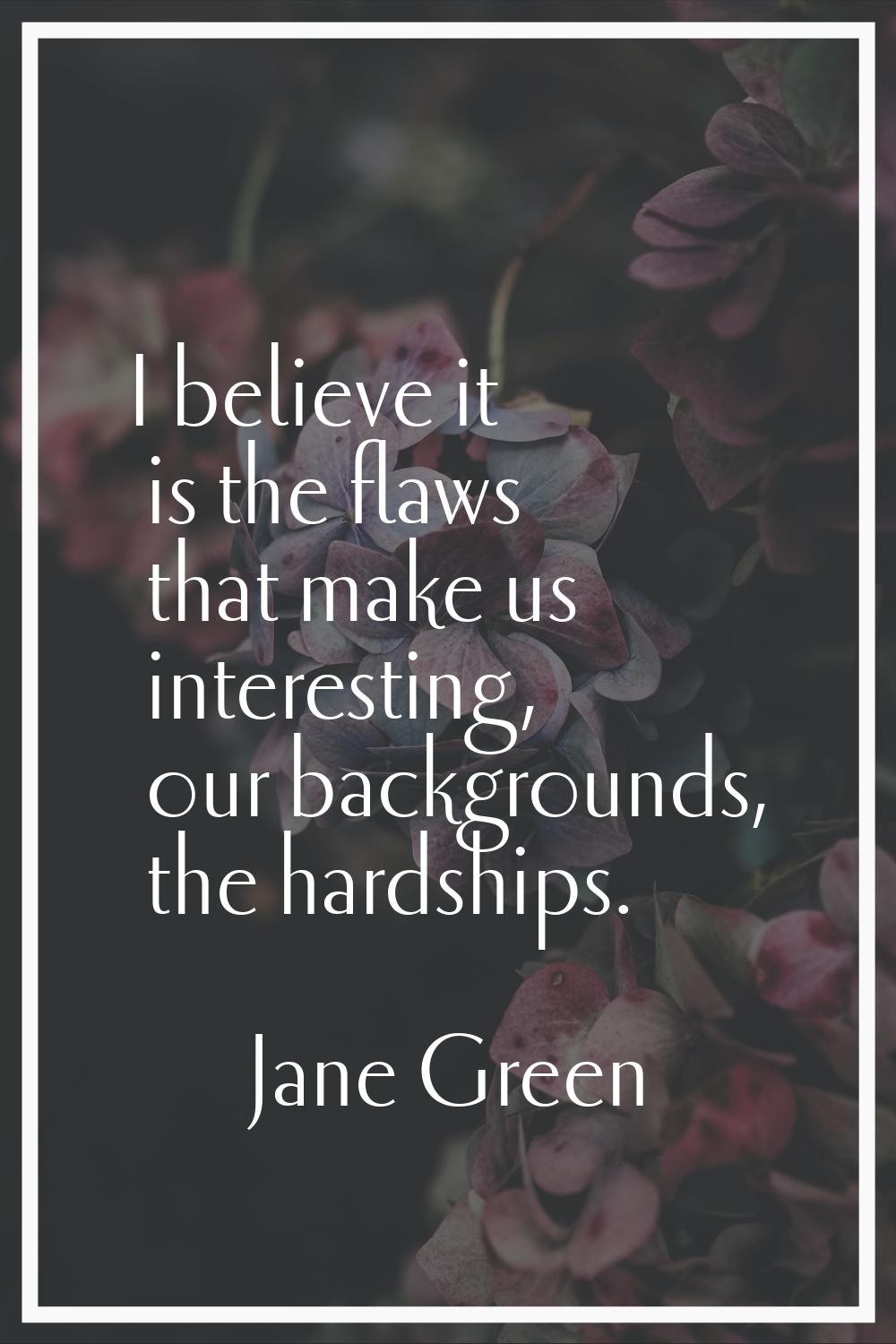 I believe it is the flaws that make us interesting, our backgrounds, the hardships.