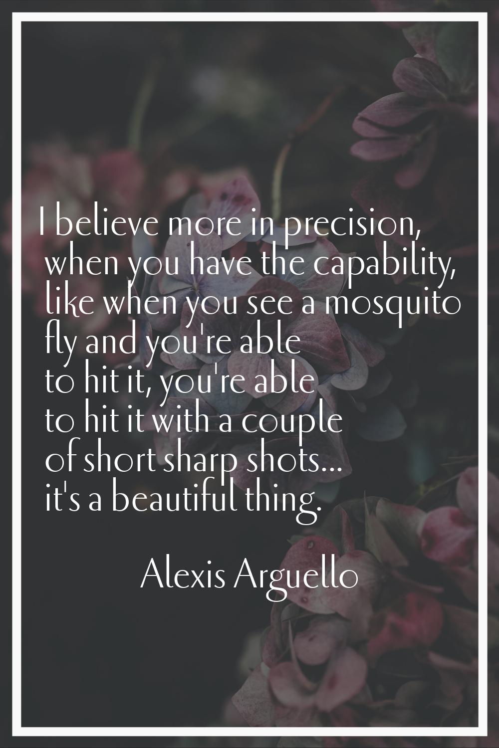 I believe more in precision, when you have the capability, like when you see a mosquito fly and you