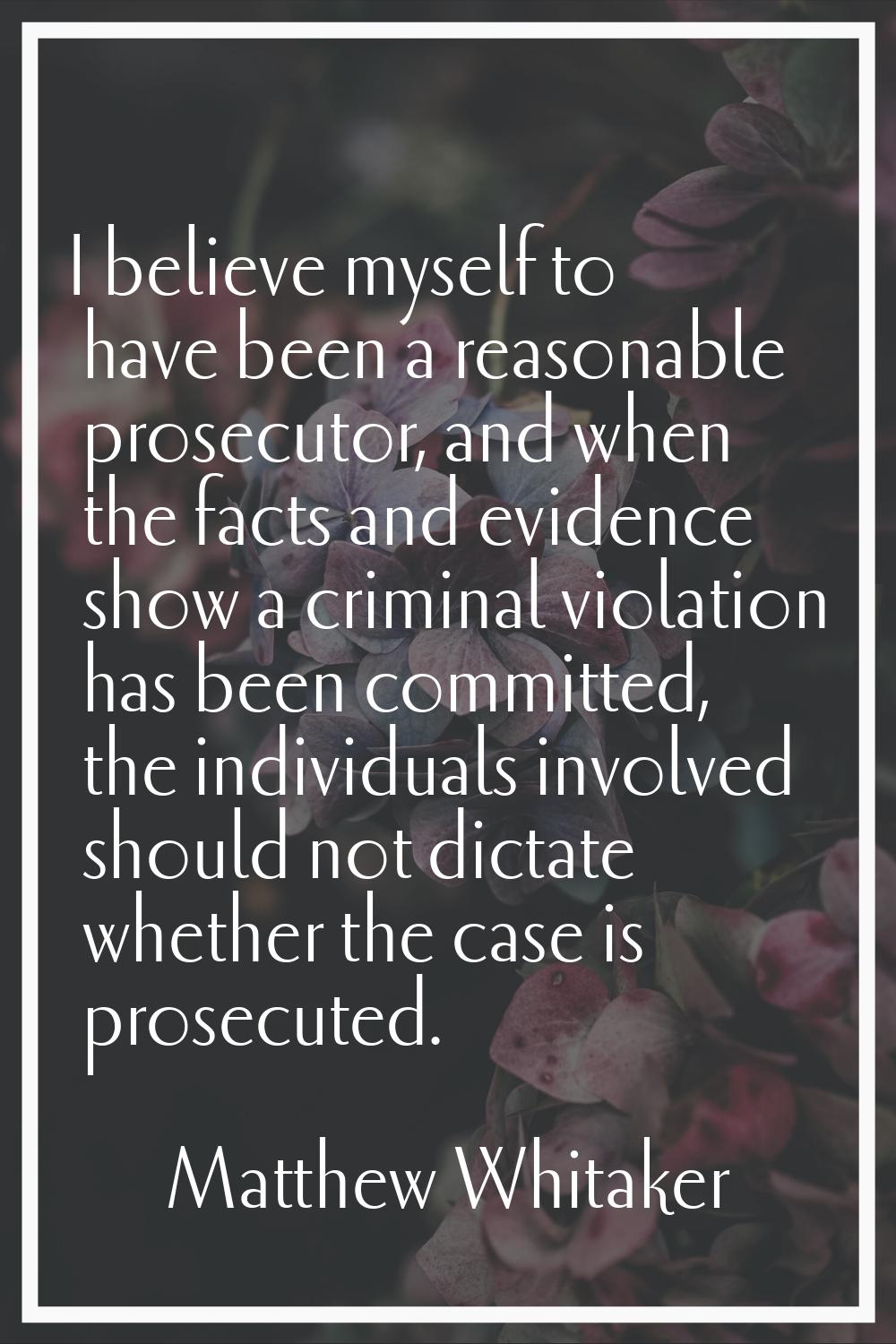 I believe myself to have been a reasonable prosecutor, and when the facts and evidence show a crimi