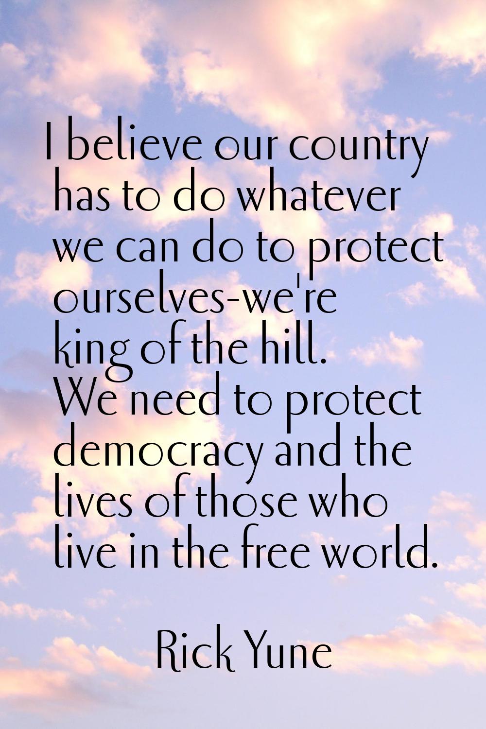 I believe our country has to do whatever we can do to protect ourselves-we're king of the hill. We 