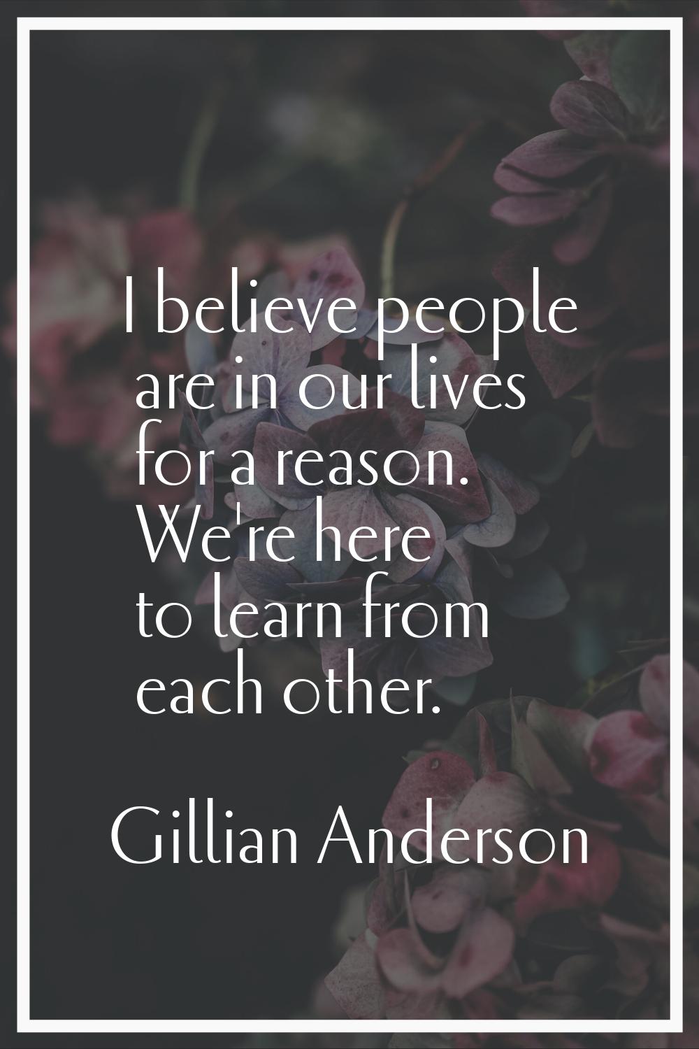 I believe people are in our lives for a reason. We're here to learn from each other.