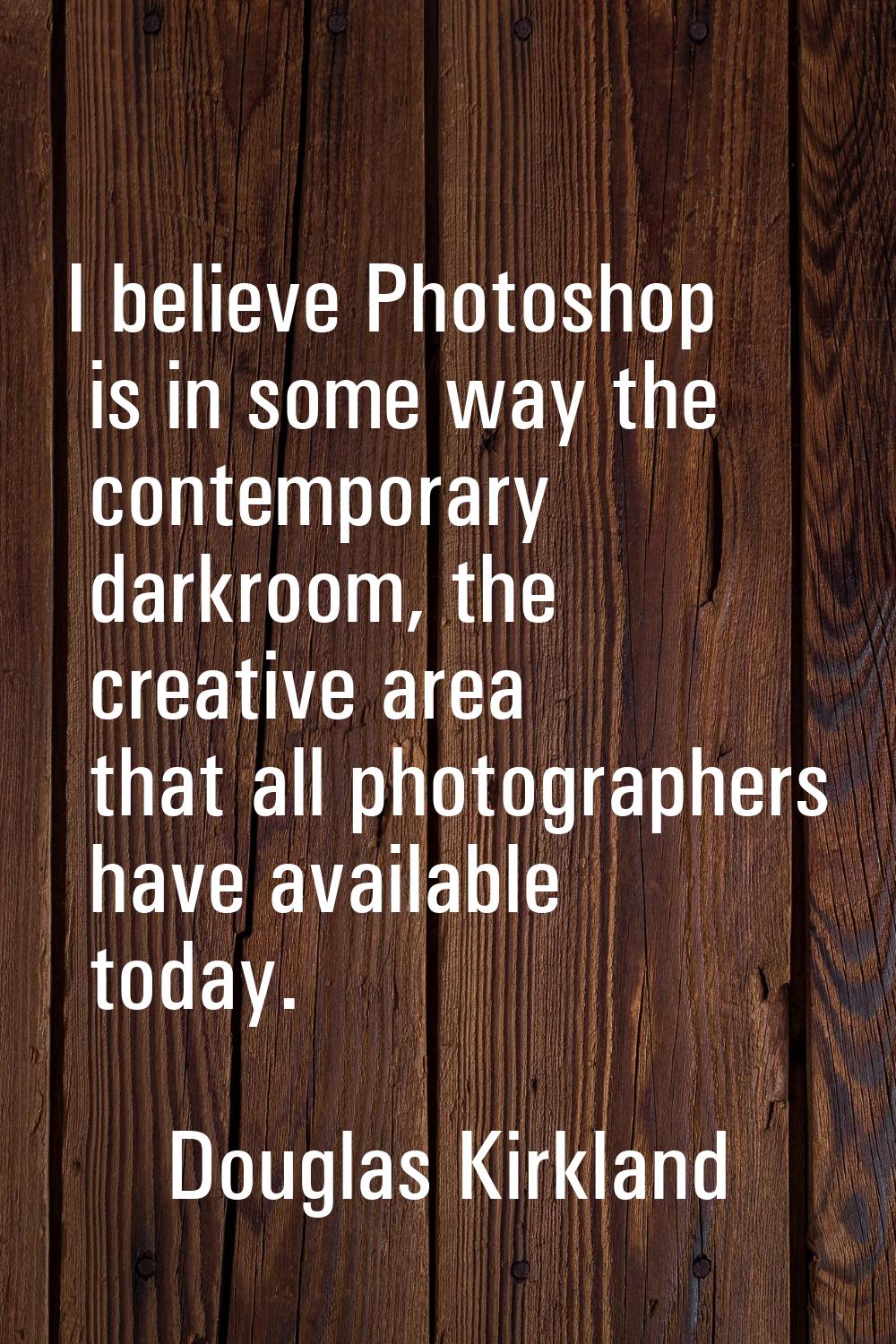 I believe Photoshop is in some way the contemporary darkroom, the creative area that all photograph