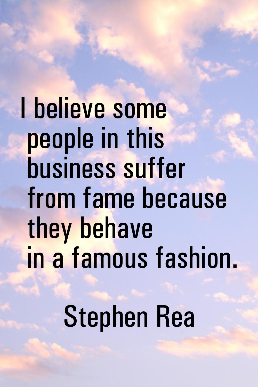 I believe some people in this business suffer from fame because they behave in a famous fashion.