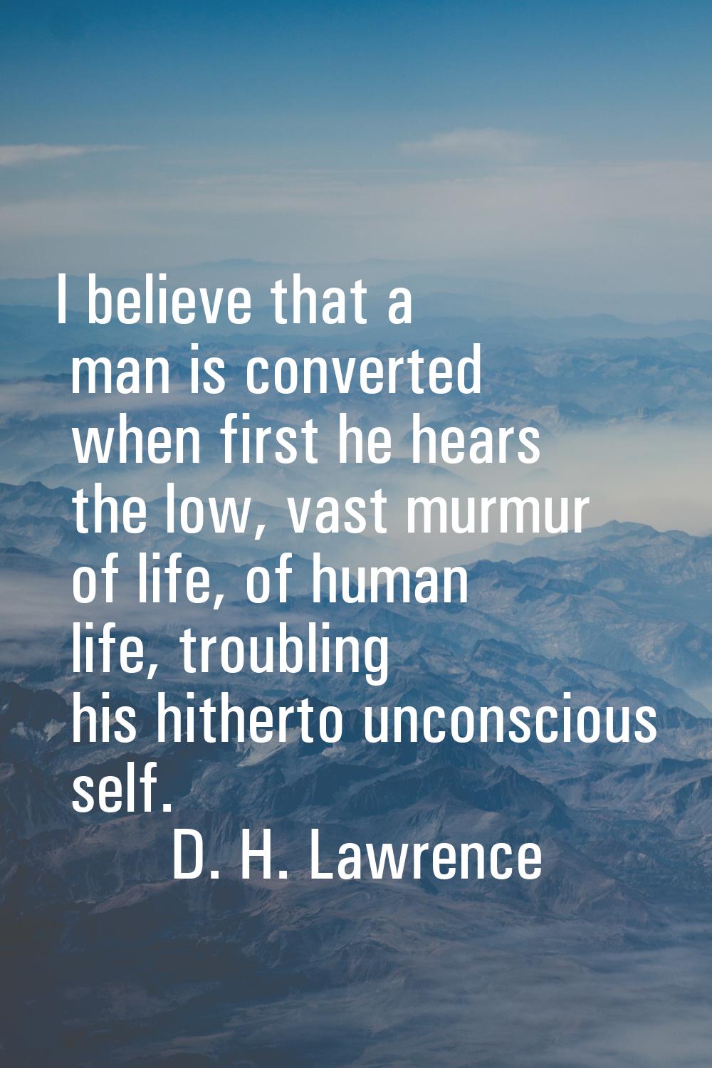 I believe that a man is converted when first he hears the low, vast murmur of life, of human life, 