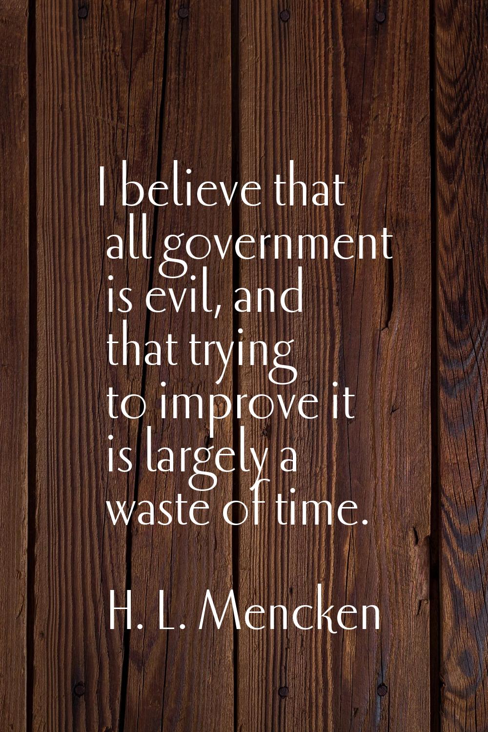 I believe that all government is evil, and that trying to improve it is largely a waste of time.