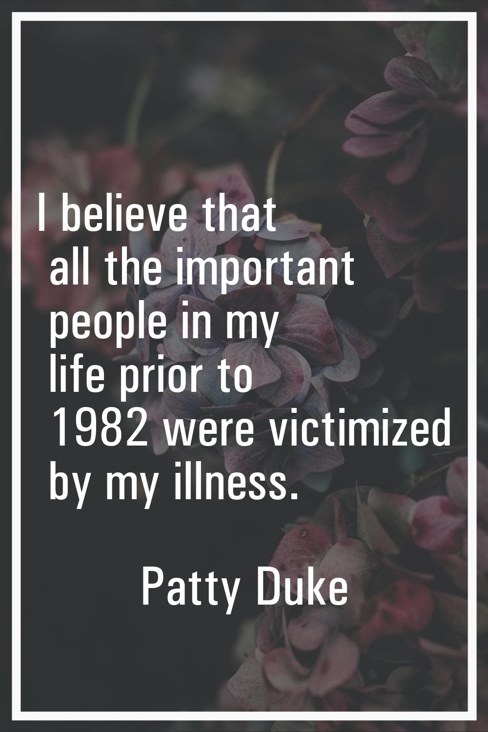 I believe that all the important people in my life prior to 1982 were victimized by my illness.