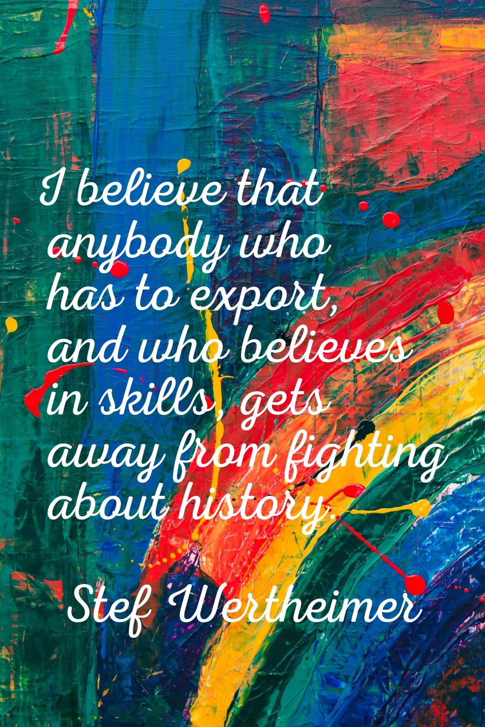 I believe that anybody who has to export, and who believes in skills, gets away from fighting about