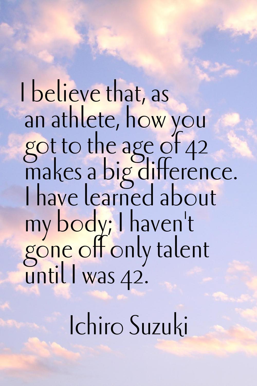 I believe that, as an athlete, how you got to the age of 42 makes a big difference. I have learned 