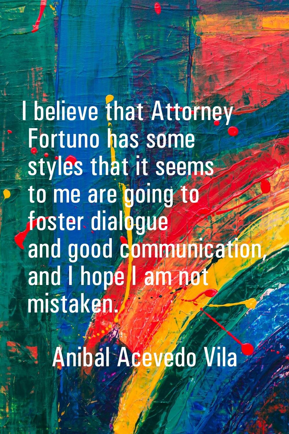 I believe that Attorney Fortuno has some styles that it seems to me are going to foster dialogue an