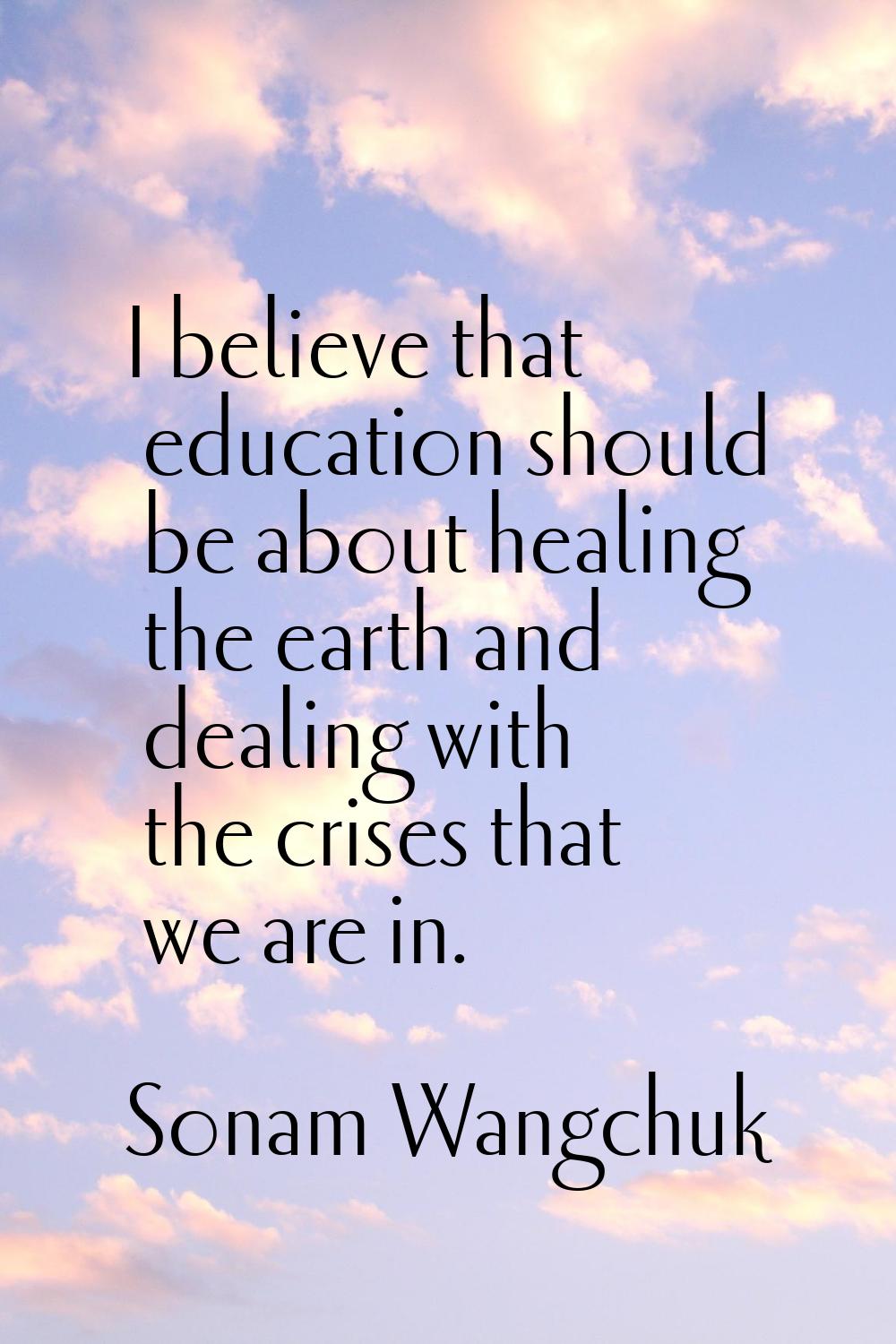 I believe that education should be about healing the earth and dealing with the crises that we are 