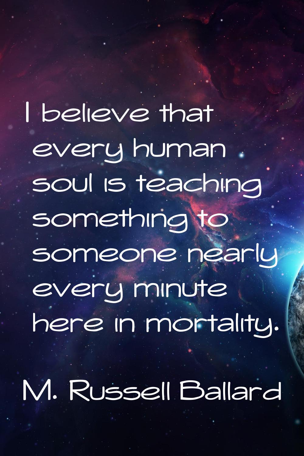 I believe that every human soul is teaching something to someone nearly every minute here in mortal