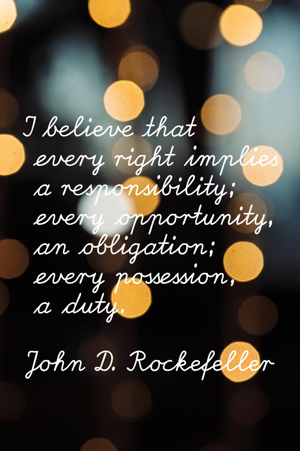 I believe that every right implies a responsibility; every opportunity, an obligation; every posses