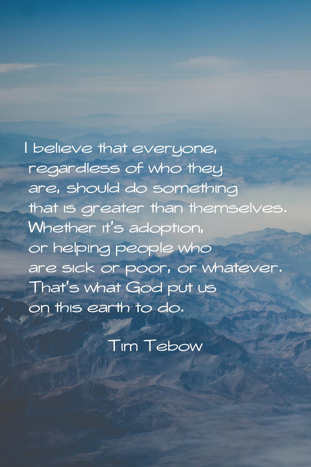 I believe that everyone, regardless of who they are, should do something that is greater than thems
