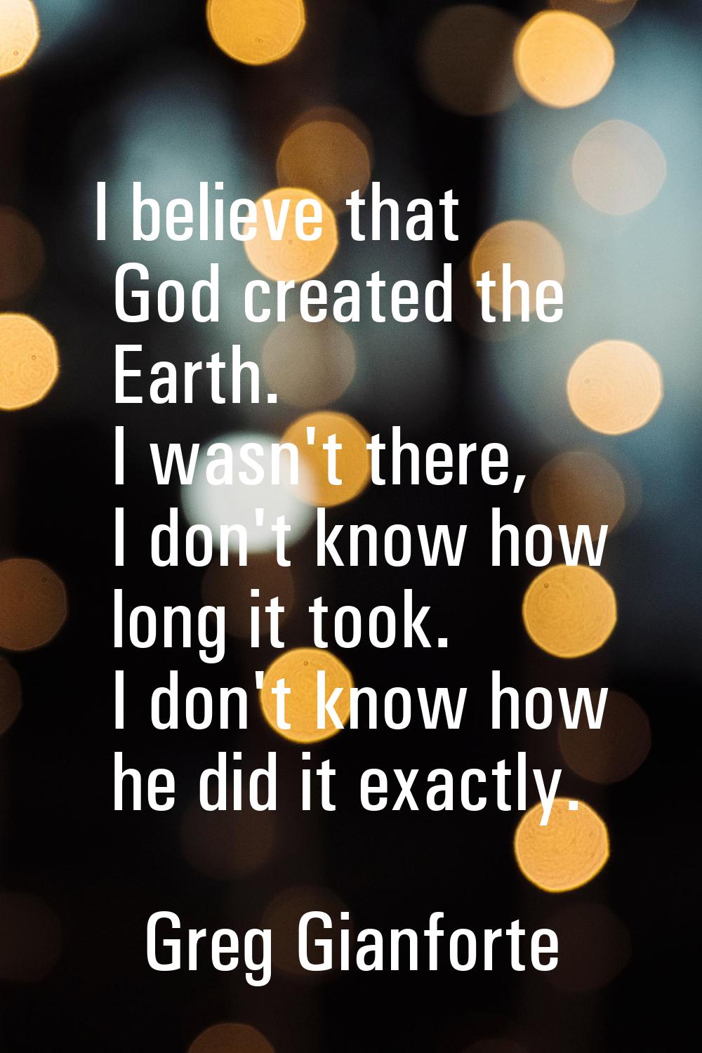 I believe that God created the Earth. I wasn't there, I don't know how long it took. I don't know h