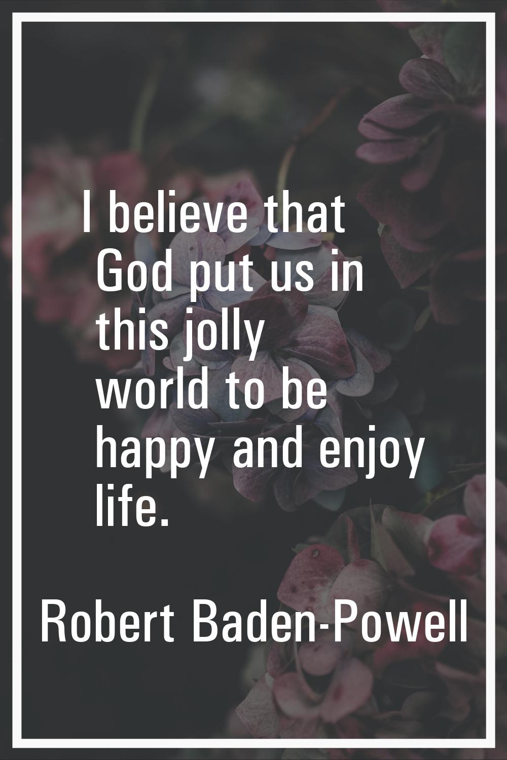 I believe that God put us in this jolly world to be happy and enjoy life.