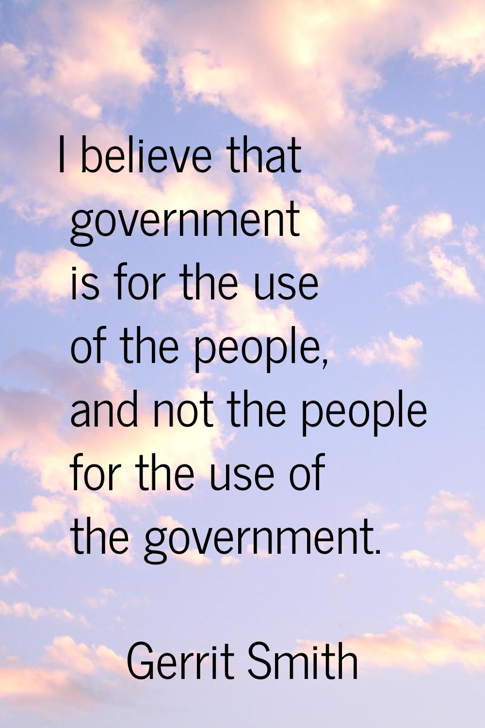 I believe that government is for the use of the people, and not the people for the use of the gover