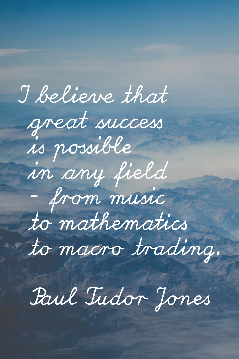 I believe that great success is possible in any field - from music to mathematics to macro trading.