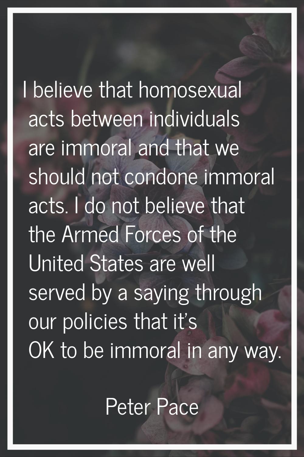 I believe that homosexual acts between individuals are immoral and that we should not condone immor