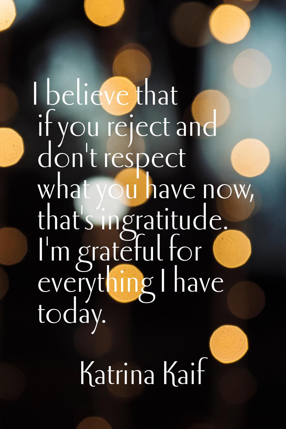 I believe that if you reject and don't respect what you have now, that's ingratitude. I'm grateful 