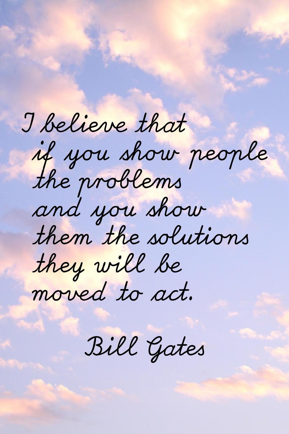 I believe that if you show people the problems and you show them the solutions they will be moved t