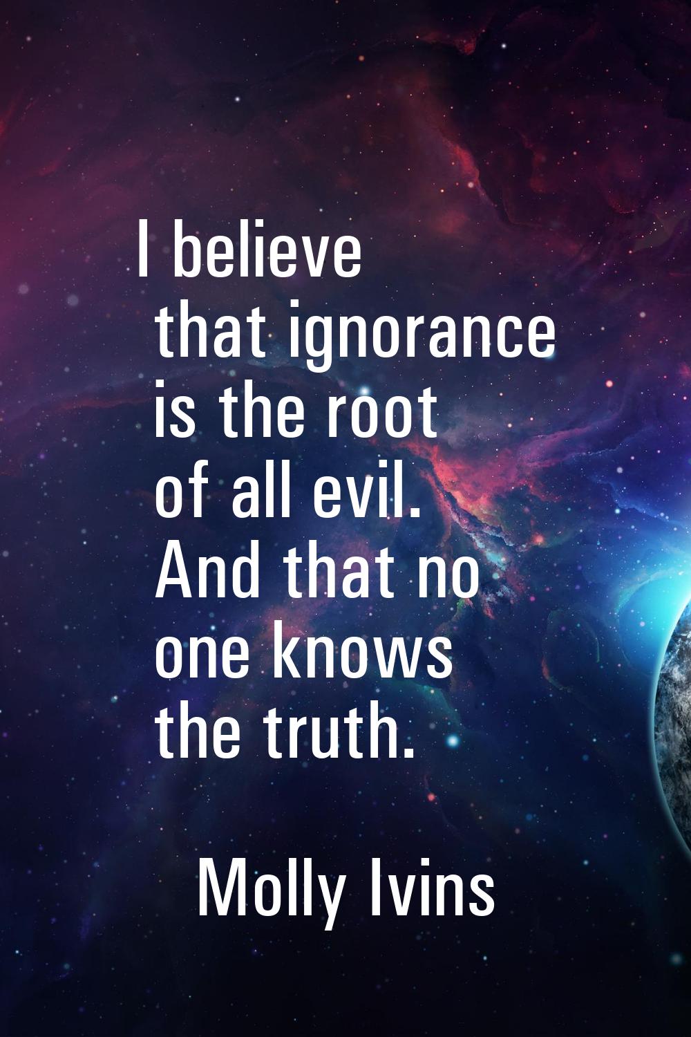 I believe that ignorance is the root of all evil. And that no one knows the truth.