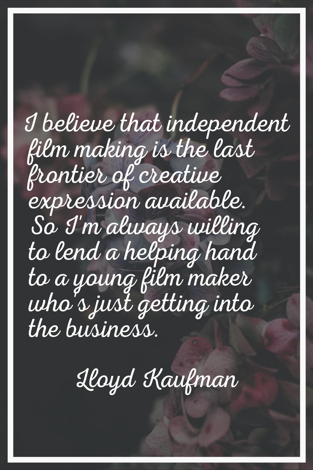I believe that independent film making is the last frontier of creative expression available. So I'
