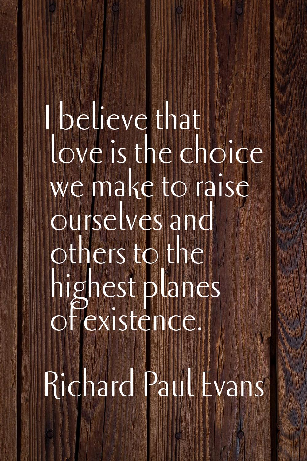 I believe that love is the choice we make to raise ourselves and others to the highest planes of ex