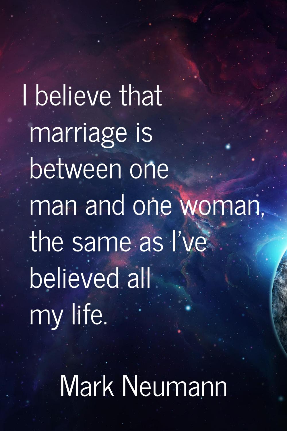 I believe that marriage is between one man and one woman, the same as I've believed all my life.