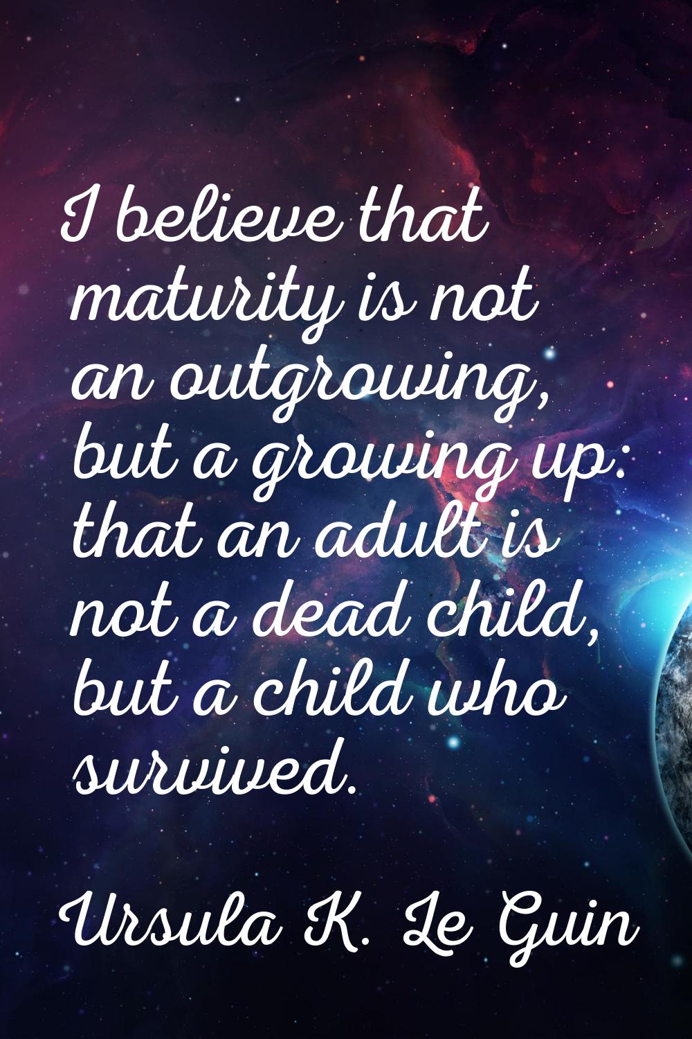 I believe that maturity is not an outgrowing, but a growing up: that an adult is not a dead child, 