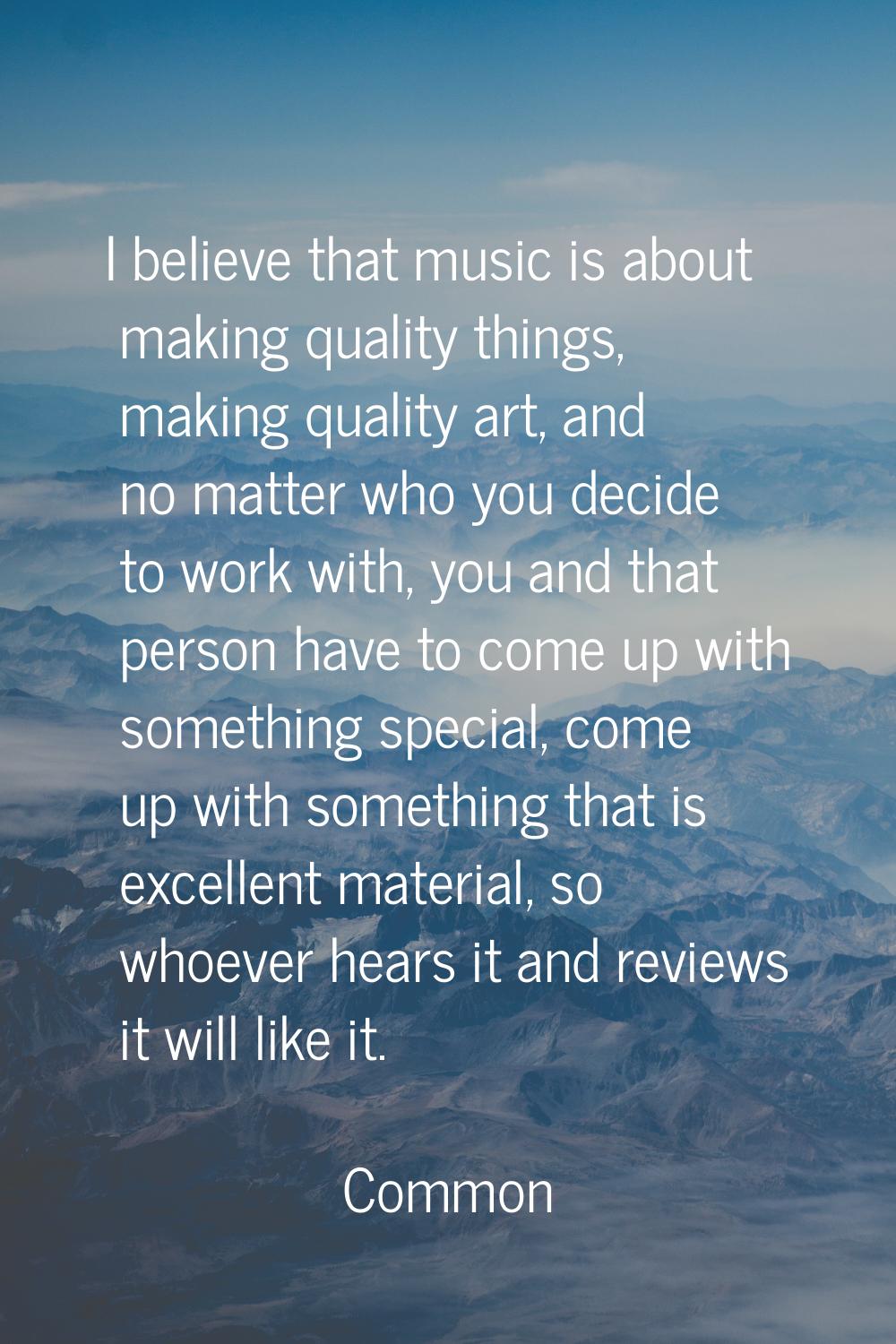 I believe that music is about making quality things, making quality art, and no matter who you deci