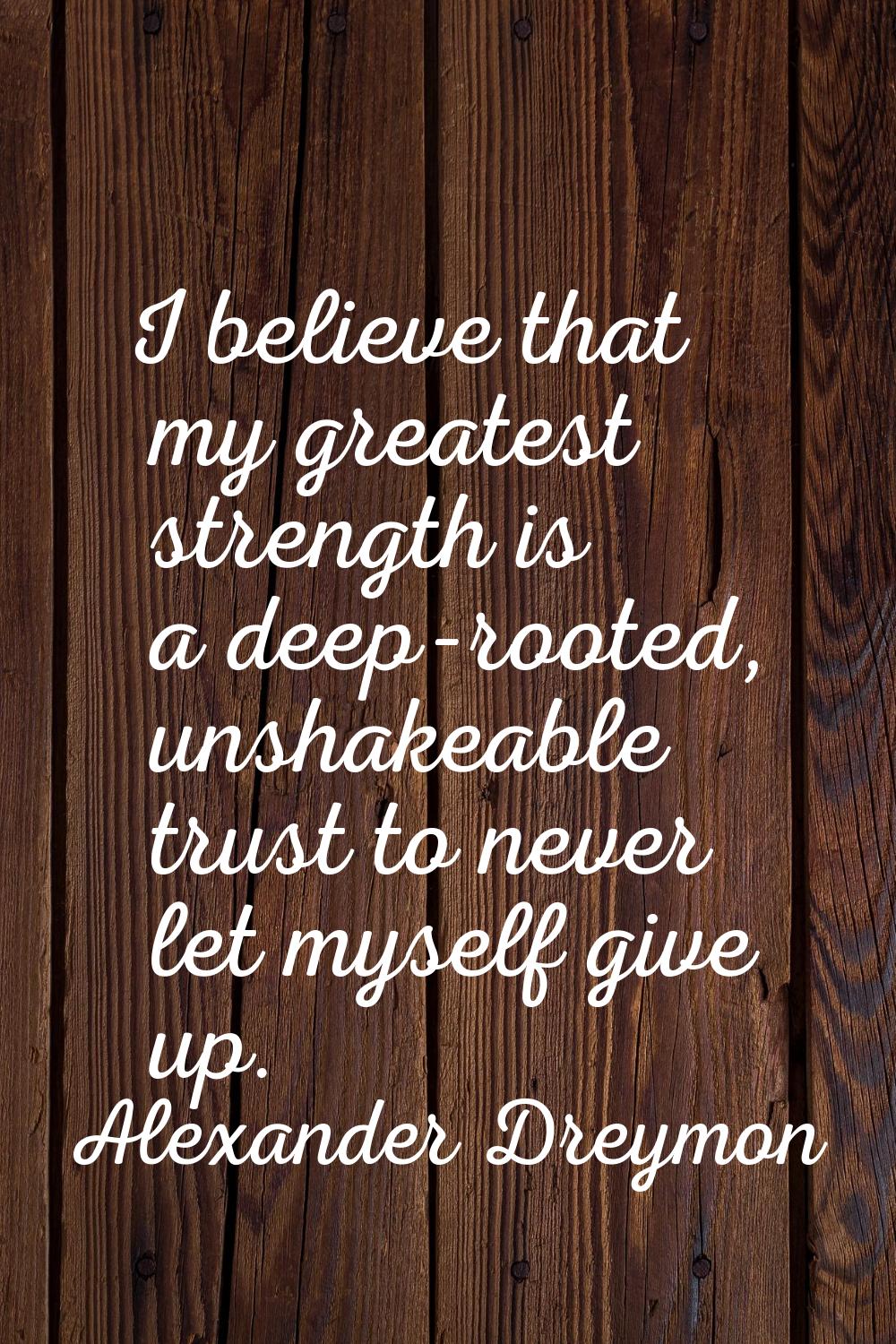I believe that my greatest strength is a deep-rooted, unshakeable trust to never let myself give up
