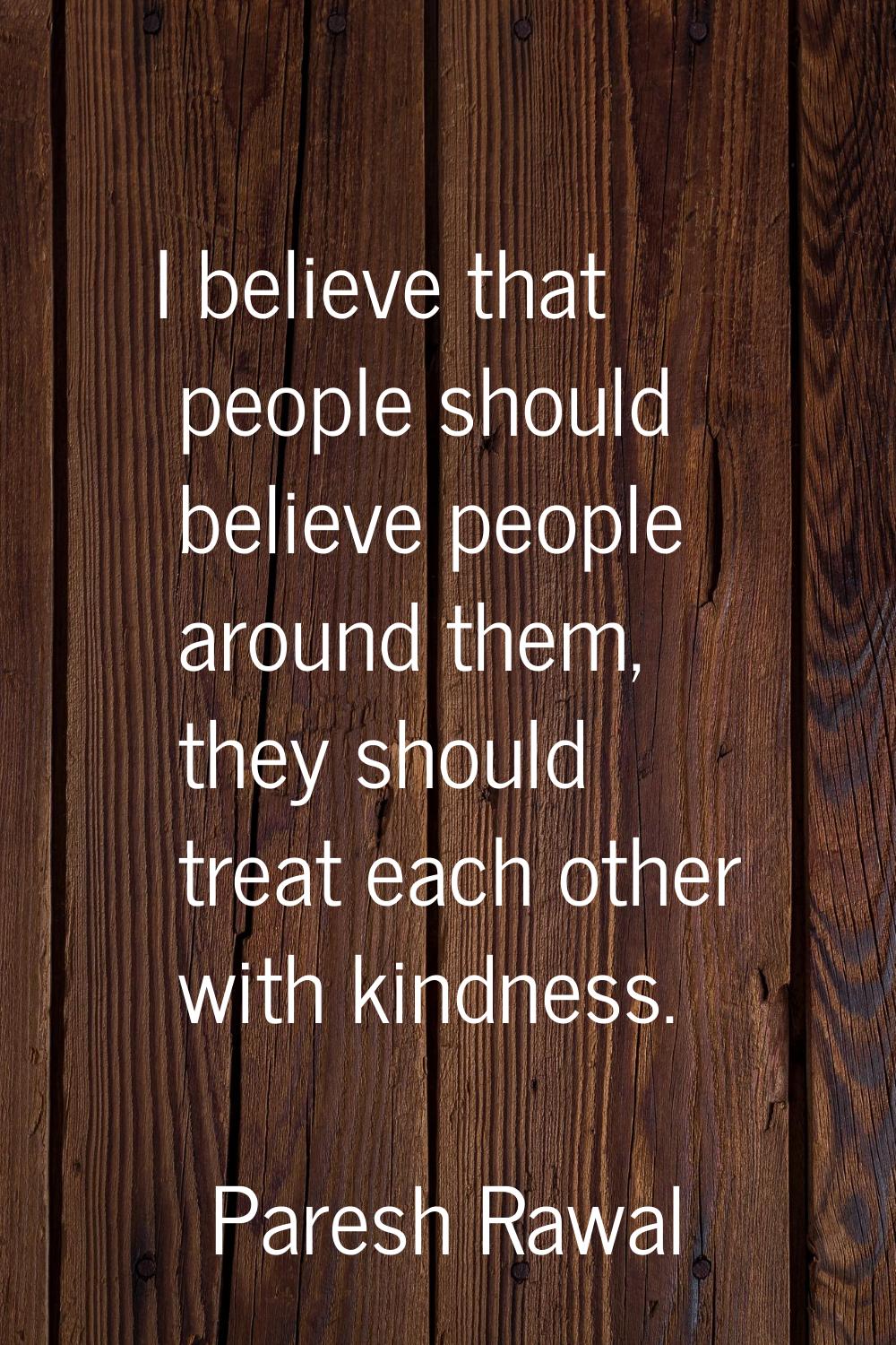 I believe that people should believe people around them, they should treat each other with kindness