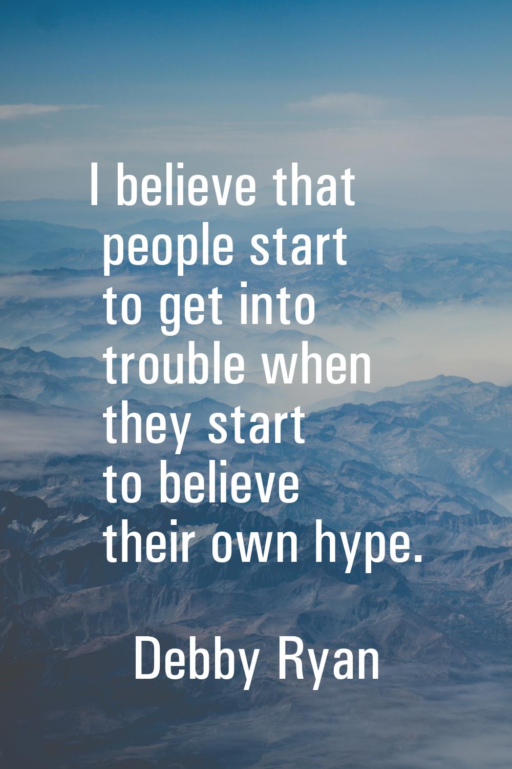 I believe that people start to get into trouble when they start to believe their own hype.
