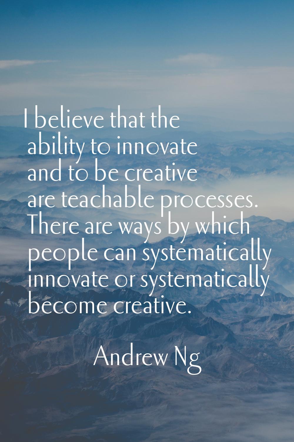 I believe that the ability to innovate and to be creative are teachable processes. There are ways b