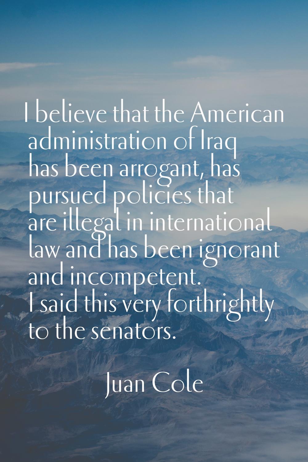 I believe that the American administration of Iraq has been arrogant, has pursued policies that are