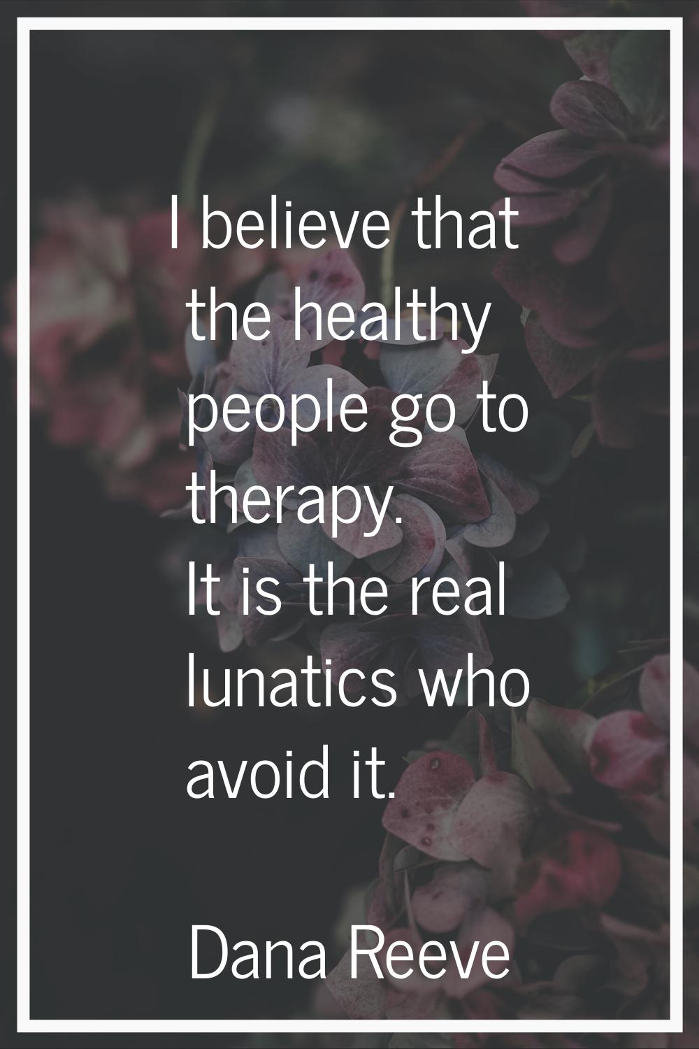 I believe that the healthy people go to therapy. It is the real lunatics who avoid it.