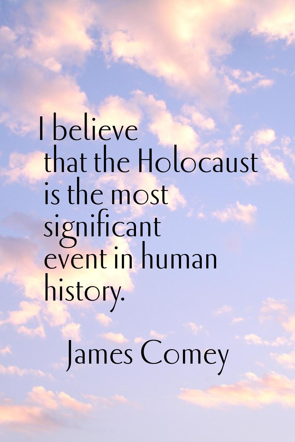 I believe that the Holocaust is the most significant event in human history.