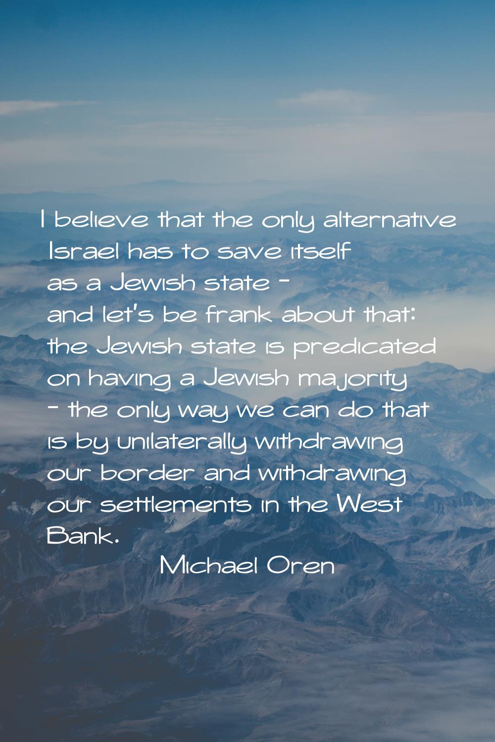 I believe that the only alternative Israel has to save itself as a Jewish state - and let's be fran