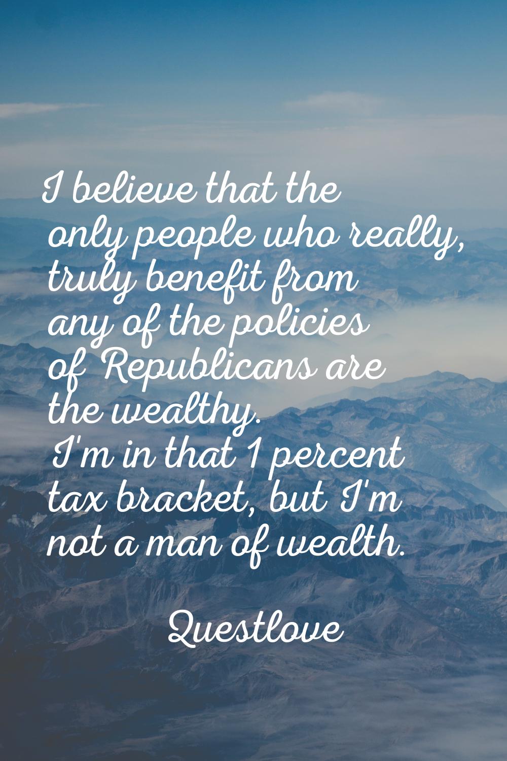I believe that the only people who really, truly benefit from any of the policies of Republicans ar
