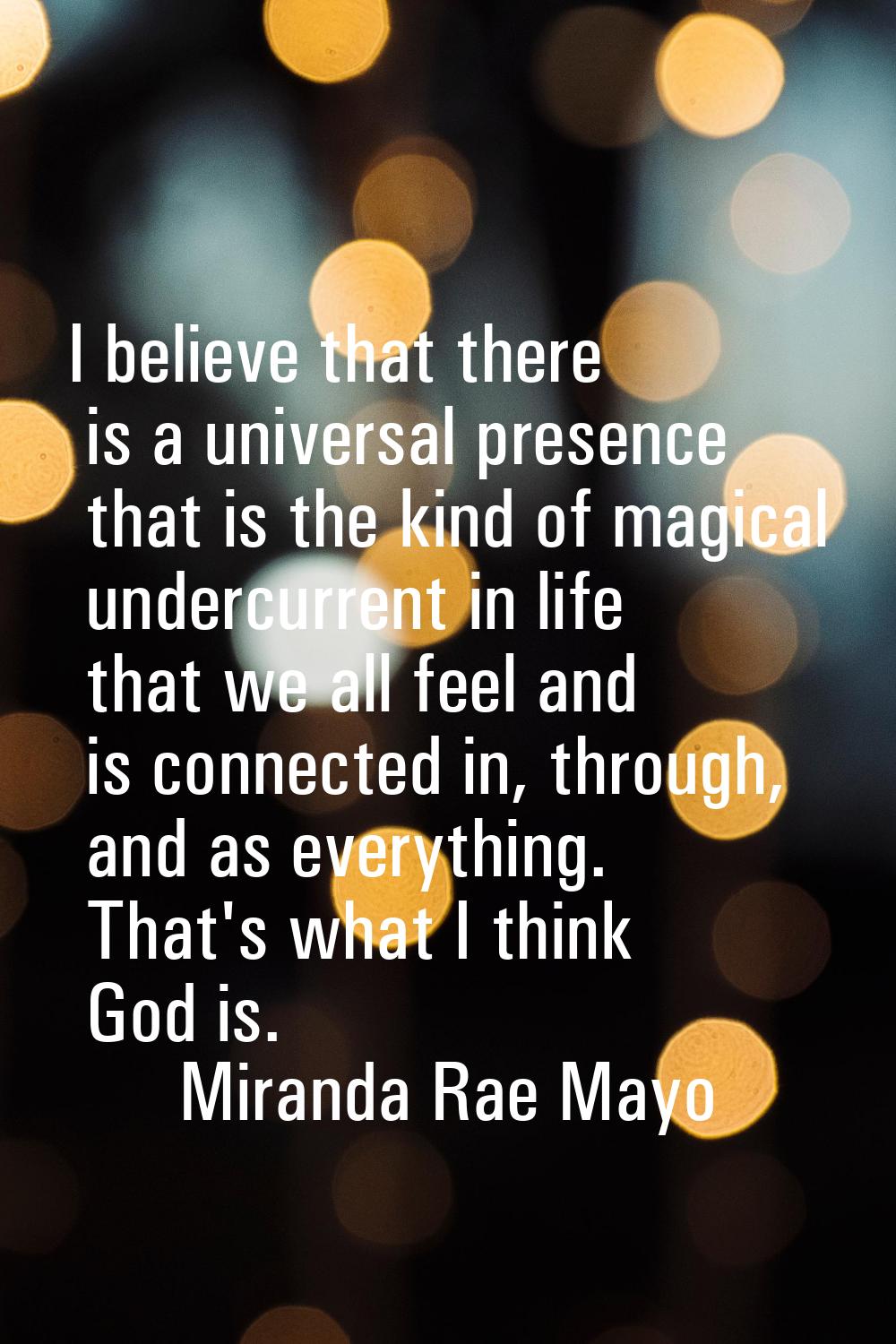 I believe that there is a universal presence that is the kind of magical undercurrent in life that 