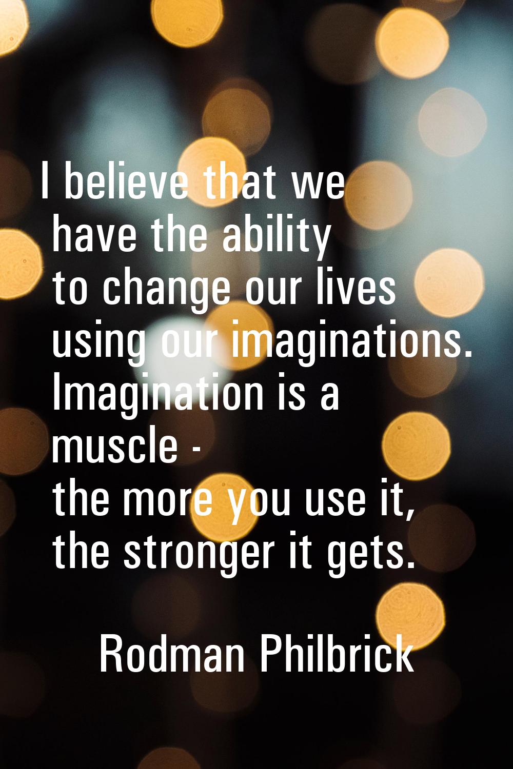 I believe that we have the ability to change our lives using our imaginations. Imagination is a mus
