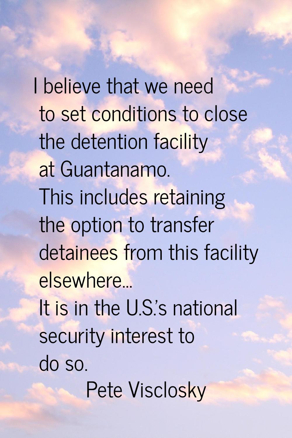 I believe that we need to set conditions to close the detention facility at Guantanamo. This includ