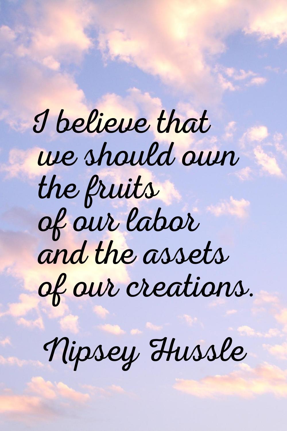 I believe that we should own the fruits of our labor and the assets of our creations.