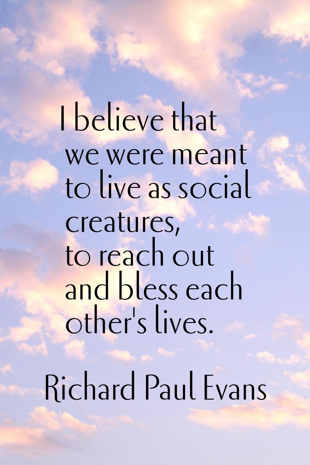 I believe that we were meant to live as social creatures, to reach out and bless each other's lives