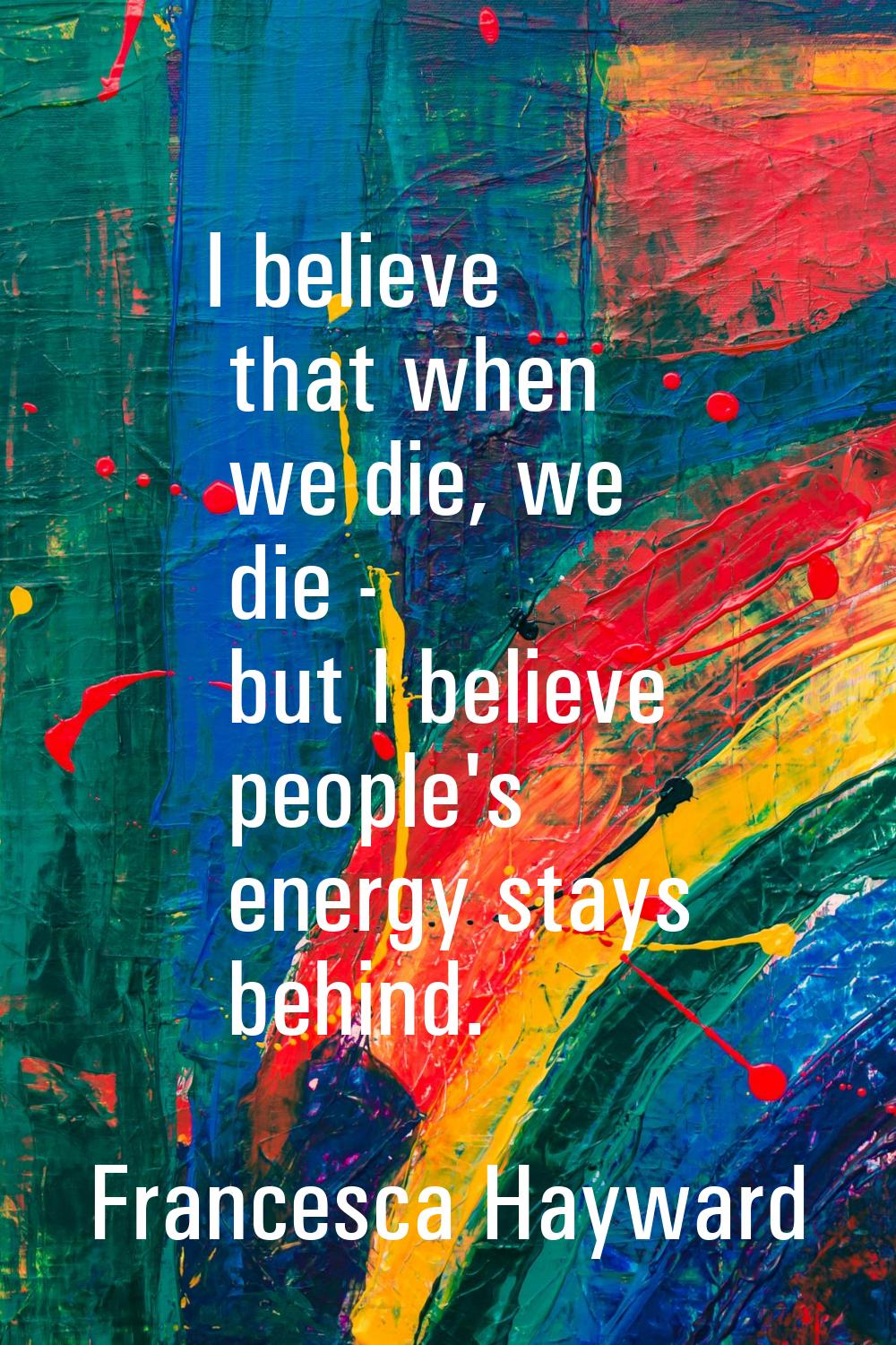 I believe that when we die, we die - but I believe people's energy stays behind.